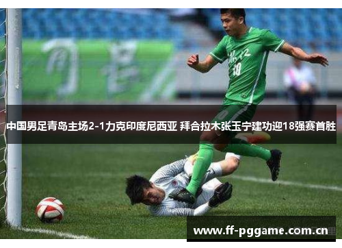 中国男足青岛主场2-1力克印度尼西亚 拜合拉木张玉宁建功迎18强赛首胜 中国男足青岛主场2-1力克印度尼西亚 拜合拉木张玉宁建功迎18强赛首胜