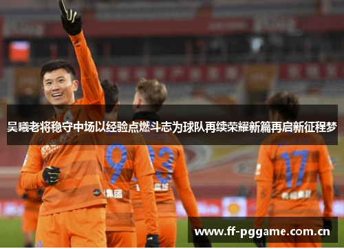 吴曦老将稳守中场以经验点燃斗志为球队再续荣耀新篇再启新征程梦 吴曦老将稳守中场以经验点燃斗志为球队再续荣耀新篇再启新征程梦